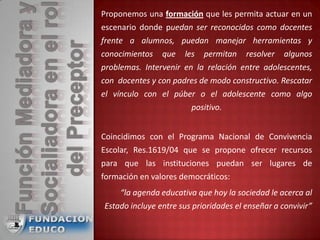 Proponemos una formación que les permita actuar en un
escenario donde puedan ser reconocidos como docentes
frente a alumnos, puedan manejar herramientas y
conocimientos que les permitan resolver algunos
problemas. Intervenir en la relación entre adolescentes,
con docentes y con padres de modo constructivo. Rescatar
el vínculo con el púber o el adolescente como algo
positivo.
Coincidimos con el Programa Nacional de Convivencia
Escolar, Res.1619/04 que se propone ofrecer recursos
para que las instituciones puedan ser lugares de
formación en valores democráticos:
“la agenda educativa que hoy la sociedad le acerca al
Estado incluye entre sus prioridades el enseñar a convivir”
 