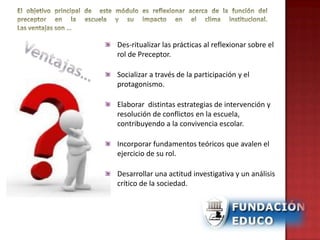 Des-ritualizar las prácticas al reflexionar sobre el
rol de Preceptor.
Socializar a través de la participación y el
protagonismo.
Elaborar distintas estrategias de intervención y
resolución de conflictos en la escuela,
contribuyendo a la convivencia escolar.
Incorporar fundamentos teóricos que avalen el
ejercicio de su rol.
Desarrollar una actitud investigativa y un análisis
crítico de la sociedad.
 