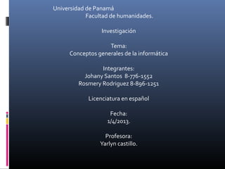 Universidad de Panamá
Facultad de humanidades.
Investigación
Tema:
Conceptos generales de la informática
Integrantes:
Johany Santos 8-776-1552
Rosmery Rodriguez 8-896-1251
Licenciatura en español
Fecha:
1/4/2013.
Profesora:
Yarlyn castillo.
 