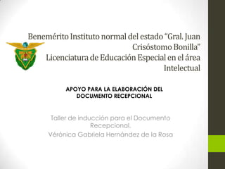 BeneméritoInstitutonormaldelestado“Gral. Juan
CrisóstomoBonilla”
LicenciaturadeEducaciónEspecialenelárea
Intelectual
Taller de inducción para el Documento
Recepcional.
Vérónica Gabriela Hernández de la Rosa
APOYO PARA LA ELABORACIÓN DEL
DOCUMENTO RECEPCIONAL
 