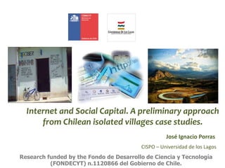 Internet and Social Capital. A preliminary approach
from Chilean isolated villages case studies.
Research funded by the Fo...