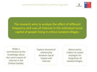 Internet and Social Capital. A preliminary approach
The research aims to analyze the effect of different
frequency and uses of Internet in the individual social
capital of people living in critical isolated villages.
Make a
contribution to the
knowledge about
the social impact of
Internet in the
Chilean Society.
Explore theoretical
relationship
between Social
Capital and
Internet
Advice policy
makers to renew
strategies for
integration of
isolated villages.
 