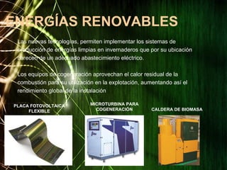 ENERGÍAS RENOVABLES
Las nuevas tecnologías, permiten implementar los sistemas de
producción de energías limpias en invernaderos que por su ubicación
carecen de un adecuado abastecimiento eléctrico.
Los equipos de cogeneración aprovechan el calor residual de la
combustión para su utilización en la explotación, aumentando así el
rendimiento global de la instalación
CALDERA DE BIOMASA
MICROTURBINA PARA
COGENERACIÓN
PLACA FOTOVOLTAICA
FLEXIBLE
 