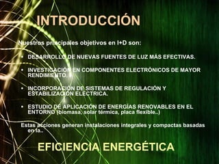 Nuestros principales objetivos en I+D son:
DESARROLLO DE NUEVAS FUENTES DE LUZ MÁS EFECTIVAS.
INVESTIGACIÓN EN COMPONENTES ELECTRÓNICOS DE MAYOR
RENDIMIENTO.
INCORPORACIÓN DE SISTEMAS DE REGULACIÓN Y
ESTABILIZACIÓN ELÉCTRICA.
ESTUDIO DE APLICACIÓN DE ENERGÍAS RENOVABLES EN EL
ENTORNO (biomasa, solar térmica, placa flexible..)
Estas acciones generan instalaciones integrales y compactas basadas
en la..
INTRODUCCIÓN
EFICIENCIA ENERGÉTICA
 