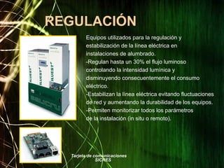 REGULACIÓN
Equipos utilizados para la regulación y
estabilización de la línea eléctrica en
instalaciones de alumbrado.
-Regulan hasta un 30% el flujo luminoso
controlando la intensidad lumínica y
disminuyendo consecuentemente el consumo
eléctrico.
-Estabilizan la línea eléctrica evitando fluctuaciones
de red y aumentando la durabilidad de los equipos.
-Permiten monitorizar todos los parámetros
de la instalación (in situ o remoto).
Tarjeta de comunicaciones
SICRES
 