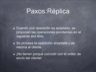 Paxos:Réplica
Cuando una operación es aceptada, se
proponen las operaciones pendientes en el
siguiente slot libre.
Se procesa la operación aceptada y se
retorna al cliente.
¡No tienen porque coincidir con el orden de
envío del cliente!
 