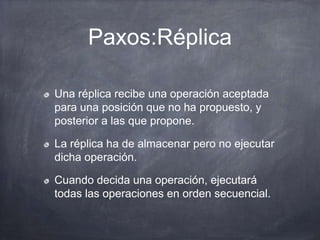 Paxos:Réplica
Una réplica recibe una operación aceptada
para una posición que no ha propuesto, y
posterior a las que propone.
La réplica ha de almacenar pero no ejecutar
dicha operación.
Cuando decida una operación, ejecutará
todas las operaciones en orden secuencial.
 