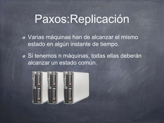 Paxos:Replicación
Varias máquinas han de alcanzar el mismo
estado en algún instante de tiempo.
Si tenemos n máquinas, todas ellas deberán
alcanzar un estado común.
 