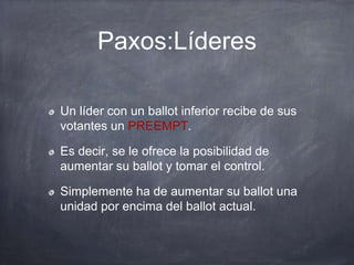 Paxos:Líderes
Un líder con un ballot inferior recibe de sus
votantes un PREEMPT.
Es decir, se le ofrece la posibilidad de
aumentar su ballot y tomar el control.
Simplemente ha de aumentar su ballot una
unidad por encima del ballot actual.
 