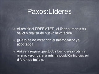 Paxos:Líderes
Al recibir el PREEMTED, el líder aumenta su
ballot y realiza de nuevo la votación.
¡¡Pero ha de votar con el mismo valor ya
adoptado!!
Así se asegura que todos los líderes votan el
mismo valor para la misma posición incluso en
diferentes ballots.
 