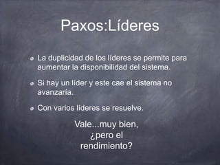 Paxos:Líderes
La duplicidad de los líderes se permite para
aumentar la disponibilidad del sistema.
Si hay un líder y este cae el sistema no
avanzaría.
Con varios líderes se resuelve.
Vale...muy bien,
¿pero el
rendimiento?
 