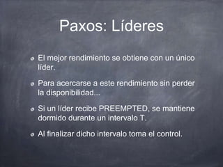 Paxos: Líderes
El mejor rendimiento se obtiene con un único
líder.
Para acercarse a este rendimiento sin perder
la disponibilidad...
Si un líder recibe PREEMPTED, se mantiene
dormido durante un intervalo T.
Al finalizar dicho intervalo toma el control.
 