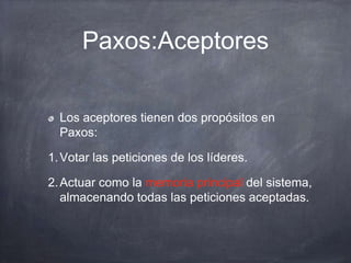 Paxos:Aceptores
Los aceptores tienen dos propósitos en
Paxos:
1.Votar las peticiones de los líderes.
2.Actuar como la memoria principal del sistema,
almacenando todas las peticiones aceptadas.
 
