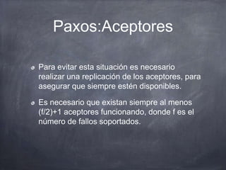 Paxos:Aceptores
Para evitar esta situación es necesario
realizar una replicación de los aceptores, para
asegurar que siempre estén disponibles.
Es necesario que existan siempre al menos
(f/2)+1 aceptores funcionando, donde f es el
número de fallos soportados.
 