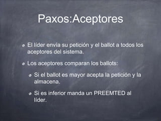 Paxos:Aceptores
El líder envía su petición y el ballot a todos los
aceptores del sistema.
Los aceptores comparan los ballots:
Si el ballot es mayor acepta la petición y la
almacena.
Si es inferior manda un PREEMTED al
líder.
 