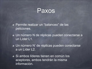 Paxos
Permite realizar un “balanceo” de las
peticiones.
Un número N de réplicas pueden conectarse a
un Líder L1.
Un número N’ de réplicas pueden conectarse
a un Líder L2.
Si ambos líderes tienen en común los
aceptores, ambos tendrán la misma
información.
 