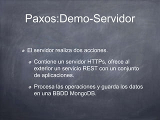 Paxos:Demo-Servidor
El servidor realiza dos acciones.
Contiene un servidor HTTPs, ofrece al
exterior un servicio REST con un conjunto
de aplicaciones.
Procesa las operaciones y guarda los datos
en una BBDD MongoDB.
 