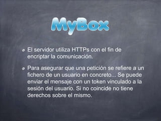 El servidor utiliza HTTPs con el fin de
encriptar la comunicación.
Para asegurar que una petición se refiere a un
fichero de un usuario en concreto... Se puede
enviar el mensaje con un token vinculado a la
sesión del usuario. Si no coincide no tiene
derechos sobre el mismo.
 