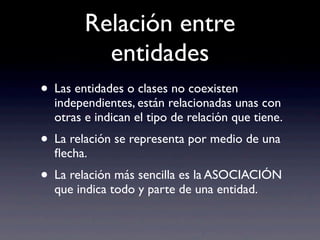 Relación entre
entidades
• Las entidades o clases no coexisten
independientes, están relacionadas unas con
otras e indican el tipo de relación que tiene.
• La relación se representa por medio de una
ﬂecha.
• La relación más sencilla es la ASOCIACIÓN
que indica todo y parte de una entidad.
 