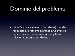 Dominio del problema
• Identiﬁcar los elementos(entidades) que dan
respuesta al problema planteado.Además se
debe conocer sus características y la su
relación con otras entidades.
 