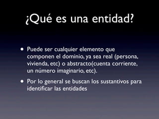 ¿Qué es una entidad?
• Puede ser cualquier elemento que
componen el dominio, ya sea real (persona,
vivienda, etc) o abstracto(cuenta corriente,
un número imaginario, etc).
• Por lo general se buscan los sustantivos para
identiﬁcar las entidades
 