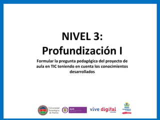 NIVEL 3:
Profundización I
Formular la pregunta pedagógica del proyecto de
aula en TIC teniendo en cuenta los conocimientos
desarrollados
 
