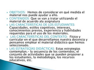  OBJETIVOS: Hemos de considerar en qué medida el
material nos puede ayudar a ello.
 CONTENIDOS: Que se van a tratar utilizando el
material de acuerdo ala asignatura
 LAS CARACTERÍSTICAS DE LOS ESTUDIANTES:
Capacidades, estilos cognitivos, intereses,
conocimientos previos, experiencia y habilidades
requeridas para el uso de los materiales.
 LAS CARACTERÍSTICAS DEL CONTEXTO: Físico y
curricular en el que desarrollamos nuestra docencia y
pensamos emplear el material didáctico que hemos
seleccionado.
 LAS ESTRATEGÍAS DIDÁCTICAS: Estas estrategias
contemplan.- la secuencia de los contenidos, el
conjunto de actividades que se pueden proponer a
los estudiantes, la metodología, los recursos
educativos, etc.
 