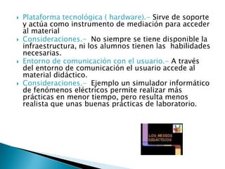  Plataforma tecnológica ( hardware).- Sirve de soporte
y actúa como instrumento de mediación para acceder
al material
 Consideraciones.- No siempre se tiene disponible la
infraestructura, ni los alumnos tienen las habilidades
necesarias.
 Entorno de comunicación con el usuario.- A través
del entorno de comunicación el usuario accede al
material didáctico.
 Consideraciones.- Ejemplo un simulador informático
de fenómenos eléctricos permite realizar más
prácticas en menor tiempo, pero resulta menos
realista que unas buenas prácticas de laboratorio.
 