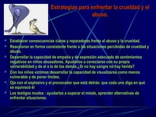 Estrategias para enfrentar la crueldad y elEstrategias para enfrentar la crueldad y el
abuso.abuso.
 Establecer consecuencias claras y reparadoras frente al abuso y la crueldad.
 Reaccionar en forma consistente frente a las situaciones percibidas de crueldad y
abuso.
 Desarrollar la capacidad de empatía y de expresión adecuada de sentimientos
negativos en niños abusadores. Ayudarlos a conectarse con su propia
vulnerabilidad y de el a la de los demás.¿Si no hay sangre no hay herida?
 Con los niños víctimas:desarrollar la capacidad de visualizarse como menos
vulnerable y de poner límites.
 Ojo con el explosivo y el provocador que está detrás: que cada uno diga en qué
se equivocó él
 Los testigos mudos : ayudarlos a superar el miedo, aprender alternativas de
enfrentar situaciones.
 