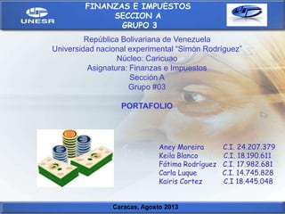 Aney Moreira C.I. 24.207.379
Keila Blanco C.I. 18.190.611
Fátima Rodríguez C.I. 17.982.681
Carla Luque C.I. 14.745.828
Kairis Cortez C.I 18.445.048
Caracas, Agosto 2013
FINANZAS E IMPUESTOS
SECCION A
GRUPO 3
República Bolivariana de Venezuela
Universidad nacional experimental “Simón Rodríguez”
Núcleo: Caricuao
Asignatura: Finanzas e Impuestos
Sección A
Grupo #03
PORTAFOLIO
 