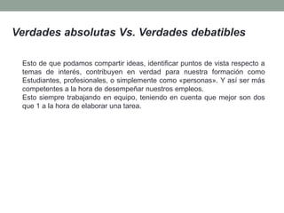 Verdades absolutas Vs. Verdades debatibles
Esto de que podamos compartir ideas, identificar puntos de vista respecto a
temas de interés, contribuyen en verdad para nuestra formación como
Estudiantes, profesionales, o simplemente como «personas». Y así ser más
competentes a la hora de desempeñar nuestros empleos.
Esto siempre trabajando en equipo, teniendo en cuenta que mejor son dos
que 1 a la hora de elaborar una tarea.
 