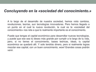 Concluyendo en la «sociedad del conocimiento.»
A lo largo de el desarrollo de nuestra sociedad, hemos visto cambios,
revoluciones, teorías, aun tecnologías innovadoras. Pero hemos llegado a
un punto en el cual la nueva revolución, la cual es la «sociedad del
conocimiento» nos reta a que lo realmente importante es el conocimiento.
Puede que tengas el capital económico para desarrollar nuevas tecnologías,
y puede que ese sea tú deseo más grande por cumplir a lo largo de tu vida,
pero, si no tienes el conocimiento, bases teóricas, ideas, tu capital
económico se quedará allí. Y solo tendrás dinero, pero si realmente logras
mezclar ese capital, con un buen conocimiento, wow! Grandes cosas podrán
venir.
 