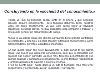 Concluyendo en la «sociedad del conocimiento.»
Pienso yo, que no debemos pensar tanto en el dinero, y que debemos
procurar adquirir conocimiento, pero tampoco debemos llenar nuestras
vidas con tanto conocimiento, ya que esto puede llegar a volvernos
orgullosos, personas altivas, no muy deseables para compartir o trabajar, y
esto puede generar un mal ambiente de trabajo.
Nunca te las sabrás todas. por algo las compañías tiene grandes cantidades
de empleados, y si te fijas, en cada área hay diferentes conocimientos, como
administradores, gerentes, aseadores, ingenieros.
¿A que quiero llegar con esto? Nuevamente lo digo: nunca te las sabrás
todas. Que bueno que adquieras conocimiento, pero que lo compartas con
aquellos que deseen aprender un poco más, teniendo la mentalidad de que
cuando enseñas y compartes tu conocimiento, tú eres también realimentado
y también aprendes de aquellos a quienes enseñas.
Y ten en cuenta algo: nunca dejes a un lado la humildad. Vale más tener
conocimiento y ser humilde, que un «sabiondo» y arrogante.
 