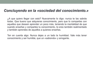 Concluyendo en la «sociedad del conocimiento.»
¿A que quiero llegar con esto? Nuevamente lo digo: nunca te las sabrás
todas. Que bueno que adquieras conocimiento, pero que lo compartas con
aquellos que deseen aprender un poco más, teniendo la mentalidad de que
cuando enseñas y compartes tu conocimiento, tú eres también realimentado
y también aprendes de aquellos a quienes enseñas.
Ten en cuenta algo: Nunca dejes a un lado la humildad. Vale más tener
conocimiento y ser humilde, que un «sabiondo» y arrogante.
 