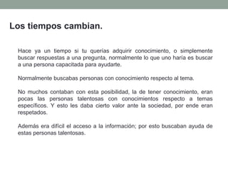 Los tiempos cambian.
Hace ya un tiempo si tu querías adquirir conocimiento, o simplemente
buscar respuestas a una pregunta, normalmente lo que uno haría es buscar
a una persona capacitada para ayudarte.
Normalmente buscabas personas con conocimiento respecto al tema.
No muchos contaban con esta posibilidad, la de tener conocimiento, eran
pocas las personas talentosas con conocimientos respecto a temas
específicos. Y esto les daba cierto valor ante la sociedad, por ende eran
respetados.
Además era difícil el acceso a la información; por esto buscaban ayuda de
estas personas talentosas.
 