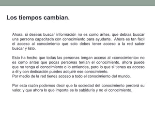 Los tiempos cambian.
Ahora, si deseas buscar información no es como antes, que debías buscar
una persona capacitada con conocimiento para ayudarte. Ahora es tan fácil
el acceso al conocimiento que solo debes tener acceso a la red saber
buscar y listo.
Esto ha hecho que todas las personas tengan acceso al «conocimiento» no
es como antes que pocas personas tenían el conocimiento, ahora puede
que no tenga el conocimiento o lo entiendas, pero lo que si tienes es acceso
a él y con dedicación puedes adquirir ese conocimiento.
Por medio de la red tienes acceso a todo el conocimiento del mundo.
Por esta razón podemos decir que la sociedad del conocimiento perderá su
valor, y que ahora lo que importa es la sabiduría y no el conocimiento.
 