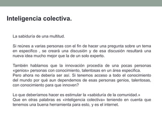 Inteligencia colectiva.
La sabiduría de una multitud.
Si reúnes a varias personas con el fin de hacer una pregunta sobre un tema
en especifico , se creará una discusión y de esa discusión resultará una
nueva idea mucho mejor que la de un solo experto.
También hablamos que la innovación procedía de una pocas personas
«genios» personas con conocimiento, talentosas en un área especifica.
Pero ahora no debería ser así. Si tenemos acceso a todo el conocimiento
del mundo por qué aun dependemos de esas personas genios, talentosas,
con conocimiento para que innoven?
Lo que deberíamos hacer es estimular la «sabiduría de la comunidad.»
Que en otras palabras es «inteligencia colectiva» teniendo en cuenta que
tenemos una buena herramienta para esto, y es el internet.
 