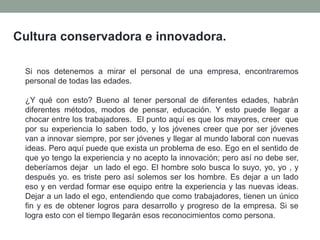 Cultura conservadora e innovadora.
Si nos detenemos a mirar el personal de una empresa, encontraremos
personal de todas las edades.
¿Y qué con esto? Bueno al tener personal de diferentes edades, habrán
diferentes métodos, modos de pensar, educación. Y esto puede llegar a
chocar entre los trabajadores. El punto aquí es que los mayores, creer que
por su experiencia lo saben todo, y los jóvenes creer que por ser jóvenes
van a innovar siempre, por ser jóvenes y llegar al mundo laboral con nuevas
ideas. Pero aquí puede que exista un problema de eso. Ego en el sentido de
que yo tengo la experiencia y no acepto la innovación; pero así no debe ser,
deberíamos dejar un lado el ego. El hombre solo busca lo suyo, yo, yo , y
después yo. es triste pero así solemos ser los hombre. Es dejar a un lado
eso y en verdad formar ese equipo entre la experiencia y las nuevas ideas.
Dejar a un lado el ego, entendiendo que como trabajadores, tienen un único
fin y es de obtener logros para desarrollo y progreso de la empresa. Si se
logra esto con el tiempo llegarán esos reconocimientos como persona.
 