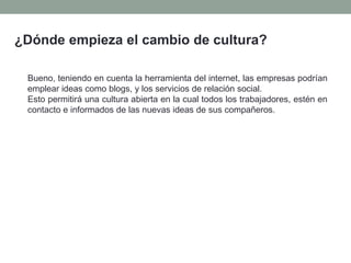 ¿Dónde empieza el cambio de cultura?
Bueno, teniendo en cuenta la herramienta del internet, las empresas podrían
emplear ideas como blogs, y los servicios de relación social.
Esto permitirá una cultura abierta en la cual todos los trabajadores, estén en
contacto e informados de las nuevas ideas de sus compañeros.
 