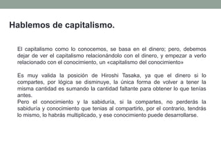 Hablemos de capitalismo.
El capitalismo como lo conocemos, se basa en el dinero; pero, debemos
dejar de ver el capitalismo relacionándolo con el dinero, y empezar a verlo
relacionado con el conocimiento, un «capitalismo del conocimiento»
Es muy valida la posición de Hiroshi Tasaka, ya que el dinero si lo
compartes, por lógica se disminuye, la única forma de volver a tener la
misma cantidad es sumando la cantidad faltante para obtener lo que tenías
antes.
Pero el conocimiento y la sabiduría, si la compartes, no perderás la
sabiduría y conocimiento que tenias al compartirlo, por el contrario, tendrás
lo mismo, lo habrás multiplicado, y ese conocimiento puede desarrollarse.
 