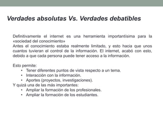 Verdades absolutas Vs. Verdades debatibles
Definitivamente el internet es una herramienta importantísima para la
«sociedad del conocimiento»
Antes el conocimiento estaba realmente limitado, y esto hacia que unos
cuantos tuvieran el control de la información. El internet, acabó con esto,
debido a que cada persona puede tener acceso a la información.
Esto permite:
• Tener diferentes puntos de vista respecto a un tema.
• Interacción con la información.
• Aportes (proyectos, investigaciones).
Y quizá una de las más importantes:
• Ampliar la formación de los profesionales.
• Ampliar la formación de los estudiantes.
 