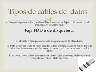  Los principales cables (también llamados a veces fajas) utilizados para la
transmisión de datos son:
Faja FDD o de disquetera:
Es el cable o faja que conecta la disquetera con la placa base.
Se trata de un cable de 34 hilos con dos o tres terminales de 34 pines. Uno de
estos terminales se encuentra en un extremo, próximo a un cruce en los
hilos.
El extremo de el cable suele marcar de un color diferente, debiendo este
coincidir con el pin del conector.
Tipos de cables de datos
 
