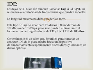 
IDE:
Las fajas de 40 hilos son también llamadas Faja ATA 33/66, en
referencia a la velocidad de transferencia que pueden soportar.
La longitud máxima no debe exceder los 46cm.
Este tipo de faja no sirve para los discos IDE modernos, de
100Mbps o de 133Mbps, pero si se pueden utilizar tanto el
lectoras como en regrabadoras de CD / DVD. DE de 40 hilos:
Generalmente es de color gris. Se utiliza para conectar un
conector IDE de la placa madre hacia un dispositivo
de almacenamiento (especialmente discos duros y unidades de
discos ópticos).
 