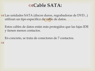 
Cable SATA:
 Las unidades SATA (discos duros, regrabadoras de DVD...)
utilizan un tipo específico de cable de datos.
Estos cables de datos están más protegidos que las fajas IDE
y tienen menos contactos.
En concreto, se trata de conectores de 7 contactos.

 