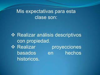 Mis expectativas para esta
clase son:
 Realizar análisis descriptivos
con propiedad.
 Realizar proyecciones
basados en hechos
historicos.
 
