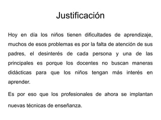 Justificación
Hoy en día los niños tienen dificultades de aprendizaje,
muchos de esos problemas es por la falta de atención de sus
padres, el desinterés de cada persona y una de las
principales es porque los docentes no buscan maneras
didácticas para que los niños tengan más interés en
aprender.
Es por eso que los profesionales de ahora se implantan
nuevas técnicas de enseñanza.
 