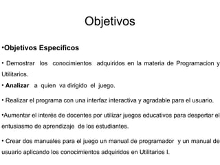 Objetivos
●
Objetivos Específicos
●
Demostrar los conocimientos adquiridos en la materia de Programacion y
Utilitarios.
●
Analizar a quien va dirigido el juego.
●
Realizar el programa con una interfaz interactiva y agradable para el usuario.
●
Aumentar el interés de docentes por utilizar juegos educativos para despertar el
entusiasmo de aprendizaje de los estudiantes.
●
Crear dos manuales para el juego un manual de programador y un manual de
usuario aplicando los conocimientos adquiridos en Utilitarios I.
 