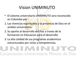 Vision UNIMINUTO
• El sistema universitario UNIMINUTO sera reconocido
en Colombia por :
1. Las vivencias espirituales y la presencia de Dios en el
ambito universitario.
2. Su aporte al desarrollo del Pais a traves de la
formacion en Educacion para el desarrollo
3. La alta calidad de sus programas academicos
estructurados por ciclos y competencias.
 