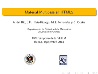Material Multibase en HTML5
A. del R´ıo, J.F. Ruiz-Hidalgo, M.J. Fern´andez y C. Oca˜na
Departamento de Did´actica de la Matem´atica
Universidad de Granada
XVII Simposio de la SEIEM
Bilbao, septiembre 2013
 
