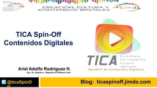 Blog: ticaspinoff.jimdo.com
TICA Spin-Off
Contenidos Digitales
@ticaSpinO
Ariel Adolfo Rodríguez H.
Ing. de Sistema s, Magister en Software Libre
 